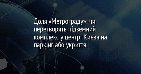 Доля «Метрограду»: чи перетворять підземний комплекс у центрі Києва на паркінг або укриття