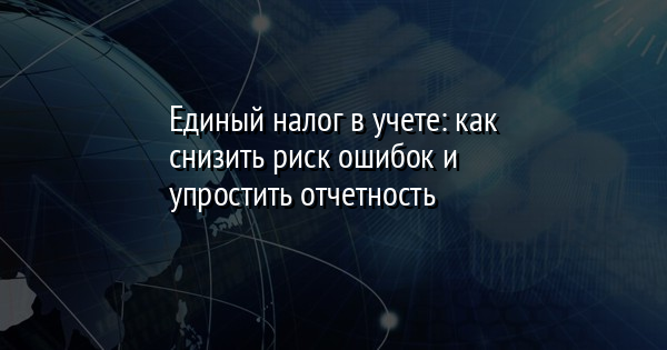 Единый налог в учете: как снизить риск ошибок и упростить отчетность