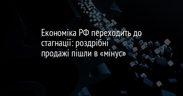 Економіка РФ переходить до стагнації: роздрібні продажі пішли в «мінус»