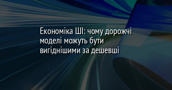 Економіка ШІ: чому дорожчі моделі можуть бути вигіднішими за дешевші