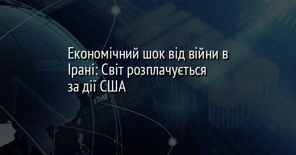 Економічний шок від війни в Ірані: Світ розплачується за дії США