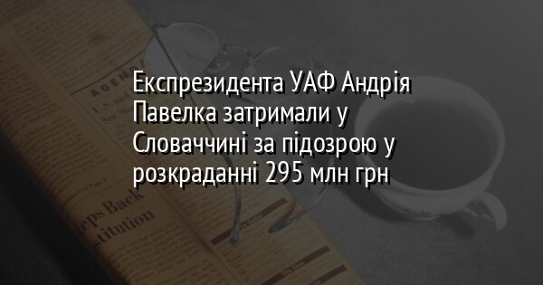 Експрезидента УАФ Андрія Павелка затримали у Словаччині за підозрою у розкраданні 295 млн грн