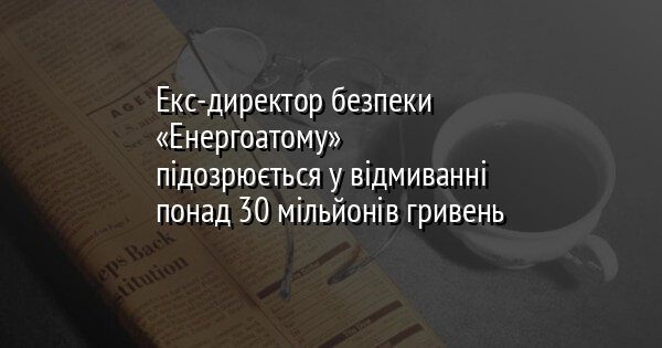 Екс-директор безпеки «Енергоатому» підозрюється у відмиванні понад 30 мільйонів гривень
