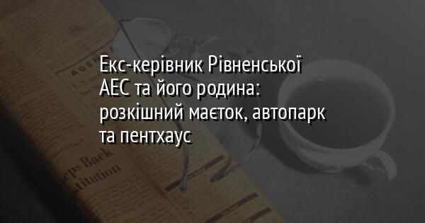 Екс-керівник Рівненської АЕС та його родина: розкішний маєток, автопарк та пентхаус
