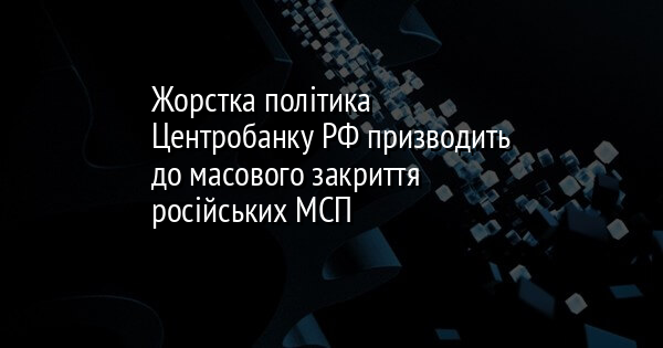 Жорстка політика Центробанку РФ призводить до масового закриття російських МСП