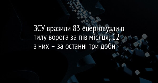 ЗСУ вразили 83 енерговузли в тилу ворога за пів місяця, 12 з них – за останні три доби