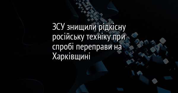 ЗСУ знищили рідкісну російську техніку при спробі переправи на Харківщині