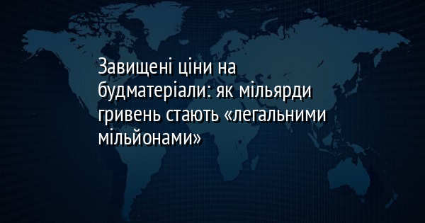 Завищені ціни на будматеріали: як мільярди гривень стають «легальними мільйонами»