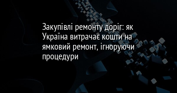 Закупівлі ремонту доріг: як Україна витрачає кошти на ямковий ремонт, ігноруючи процедури