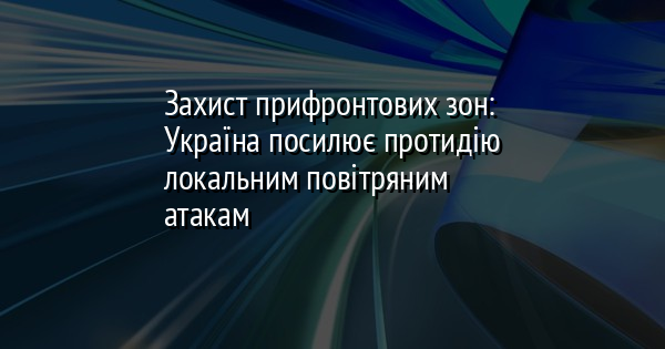 Захист прифронтових зон: Україна посилює протидію локальним повітряним атакам