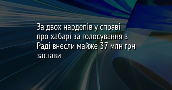 За двох нардепів у справі про хабарі за голосування в Раді внесли майже 37 млн грн застави