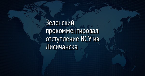 Зеленский прокомментировал отступление ВСУ из Лисичанска