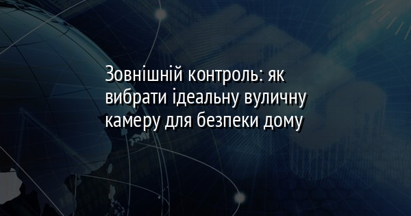 Зовнішній контроль: як вибрати ідеальну вуличну камеру для безпеки дому