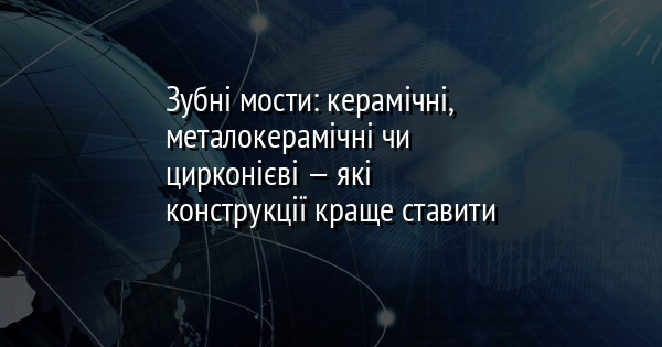 Зубні мости: керамічні, металокерамічні чи цирконієві — які конструкції краще ставити