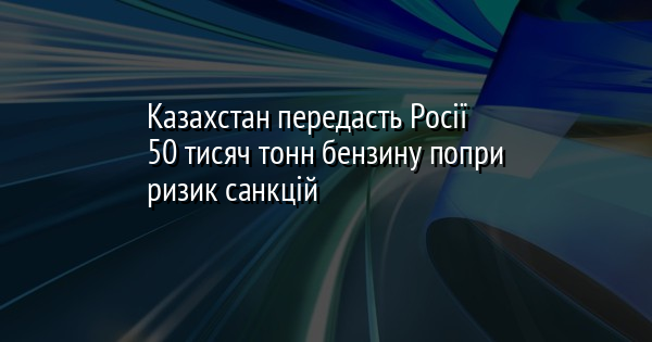Казахстан передасть Росії 50 тисяч тонн бензину попри ризик санкцій