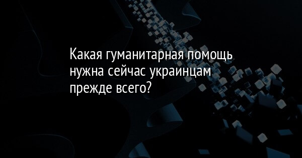 Какая гуманитарная помощь нужна сейчас украинцам прежде всего?