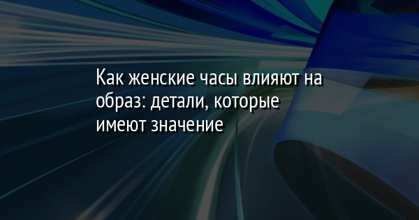 Как женские часы влияют на образ: детали, которые имеют значение