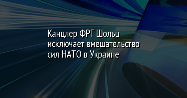 Канцлер ФРГ Шольц исключает вмешательство сил НАТО в Украине