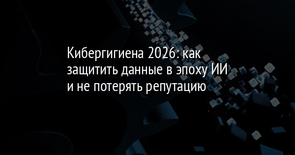 Кибергигиена 2026: как защитить данные в эпоху ИИ и не потерять репутацию