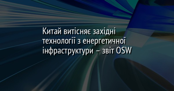 Китай витісняє західні технології з енергетичної інфраструктури – звіт OSW
