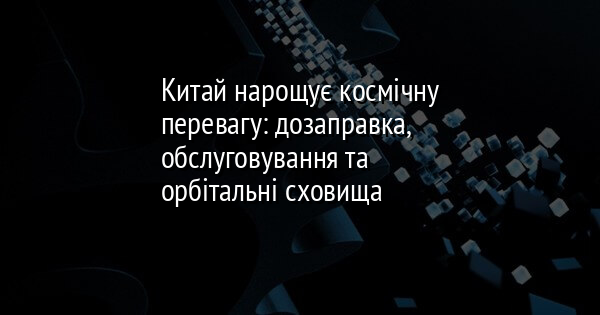 Китай нарощує космічну перевагу: дозаправка, обслуговування та орбітальні сховища