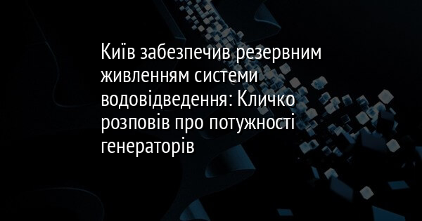 Київ забезпечив резервним живленням системи водовідведення: Кличко розповів про потужності генераторів