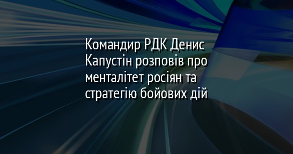 Командир РДК Денис Капустін розповів про менталітет росіян та стратегію бойових дій