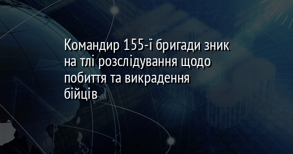 Командир 155-ї бригади зник на тлі розслідування щодо побиття та викрадення бійців