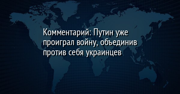 Комментарий: Путин уже проиграл войну, объединив против себя украинцев