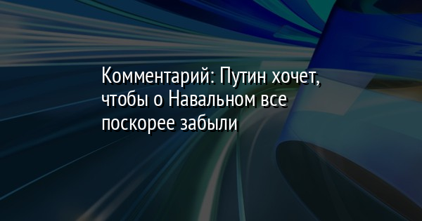 Комментарий: Путин хочет, чтобы о Навальном все поскорее забыли