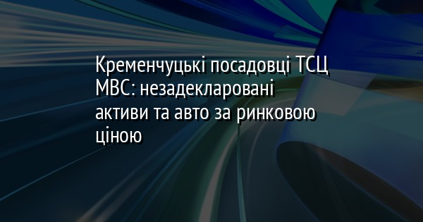 Кременчуцькі посадовці ТСЦ МВС: незадекларовані активи та авто за ринковою ціною