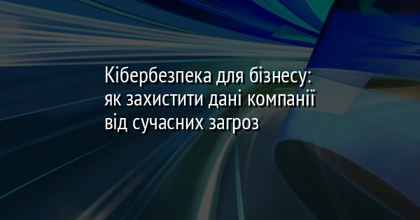 Кібербезпека для бізнесу: як захистити дані компанії від сучасних загроз