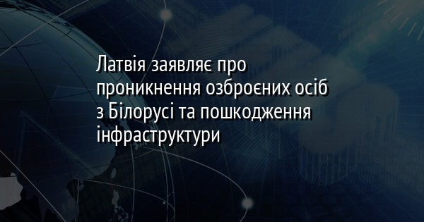 Латвія заявляє про проникнення озброєних осіб з Білорусі та пошкодження інфраструктури