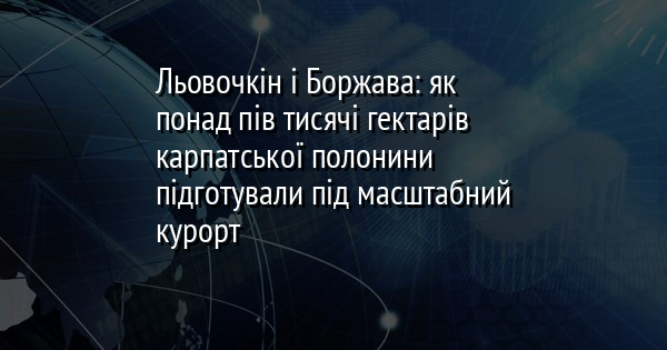 Льовочкін і Боржава: як понад пів тисячі гектарів карпатської полонини підготували під масштабний курорт