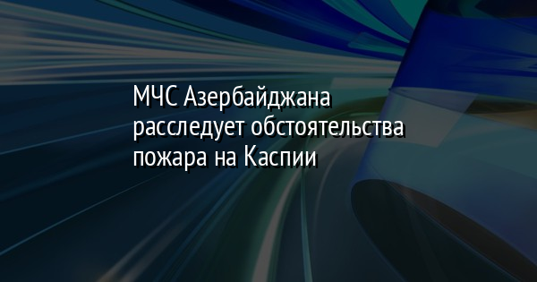 МЧС Азербайджана расследует обстоятельства пожара на Каспии | FaceNews.ua: новости Украины - Vimarsana News
