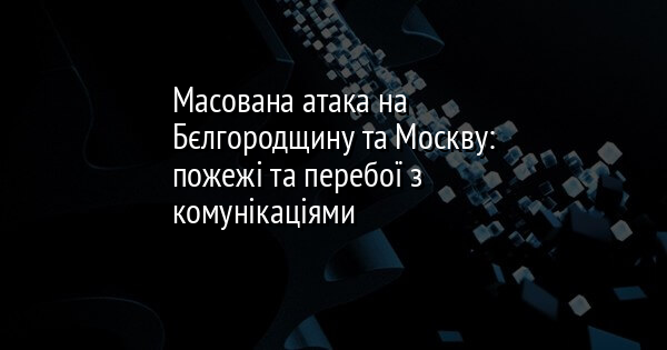 Масована атака на Бєлгородщину та Москву: пожежі та перебої з комунікаціями