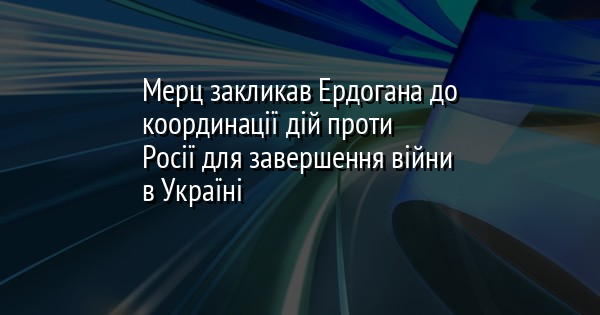 Мерц закликав Ердогана до координації дій проти Росії для завершення війни в Україні