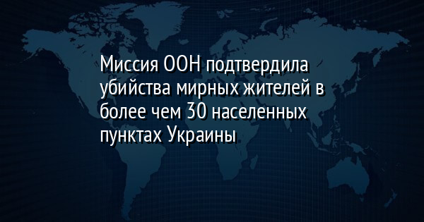 Миссия ООН подтвердила убийства мирных жителей в более чем 30 населенных пунктах Украины