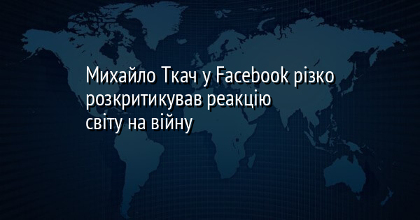 Михайло Ткач у Facebook різко розкритикував реакцію світу на війну