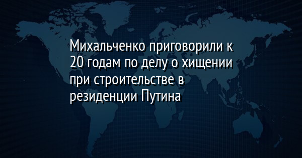 Михальченко приговорили к 20 годам по делу о хищении при строительстве в резиденции Путина