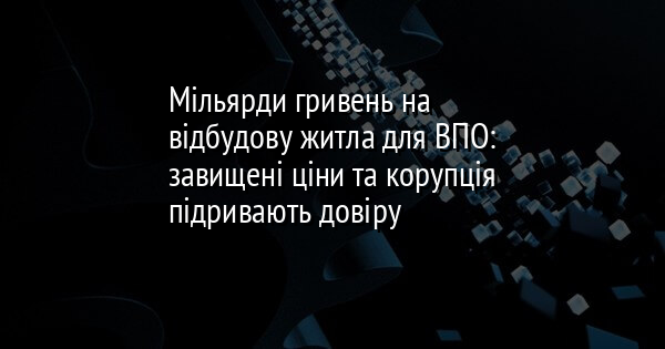 Мільярди гривень на відбудову житла для ВПО: завищені ціни та корупція підривають довіру