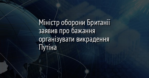 Міністр оборони Британії заявив про бажання організувати викрадення Путіна