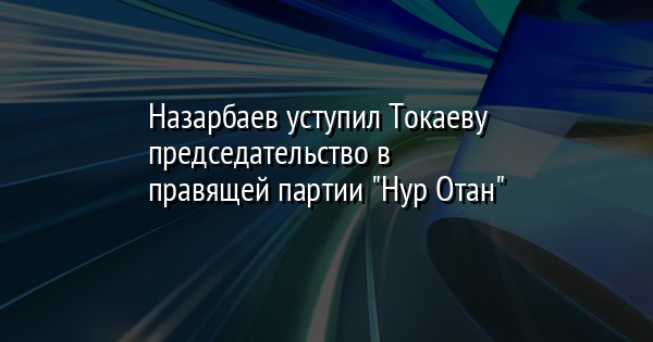 Назарбаев уступил Токаеву председательство в правящей партии 