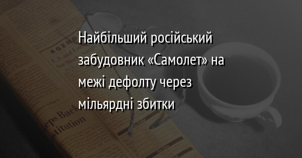 Найбільший російський забудовник «Самолет» на межі дефолту через мільярдні збитки