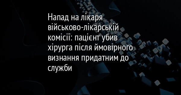 Напад на лікаря військово-лікарській комісії: пацієнт убив хірурга після ймовірного визнання придатним до служби