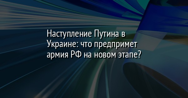 Наступление Путина в Украине: что предпримет армия РФ на новом этапе?
