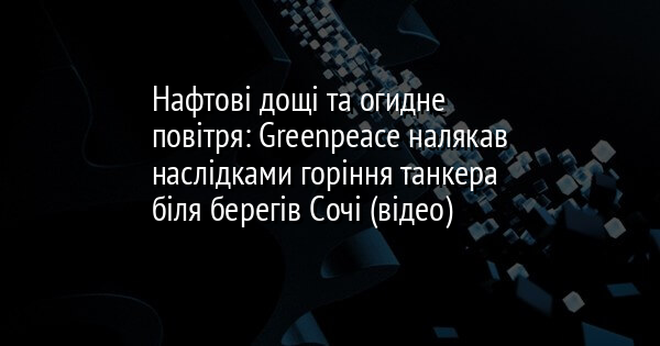 Нафтові дощі та огидне повітря: Greenpeace налякав наслідками горіння танкера біля берегів Сочі (відео)
