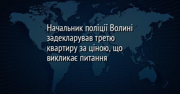 Начальник поліції Волині задекларував третю квартиру за ціною, що викликає питання