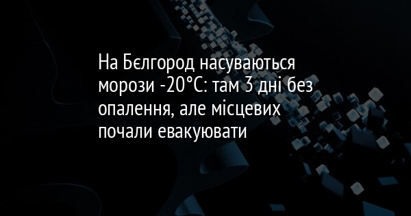 На Бєлгород насуваються морози -20°C: там 3 дні без опалення, але місцевих почали евакуювати 