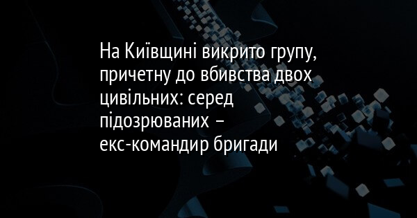 На Київщині викрито групу, причетну до вбивства двох цивільних: серед підозрюваних – екс-командир бригади